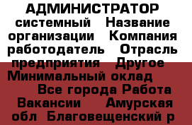 АДМИНИСТРАТОР системный › Название организации ­ Компания-работодатель › Отрасль предприятия ­ Другое › Минимальный оклад ­ 25 000 - Все города Работа » Вакансии   . Амурская обл.,Благовещенский р-н